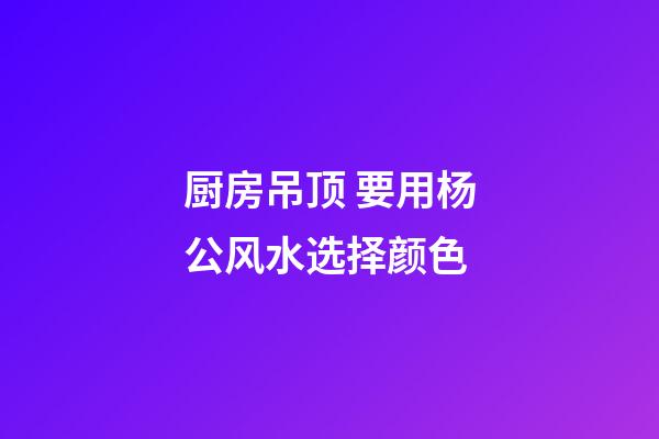 厨房吊顶 要用杨公风水选择颜色
